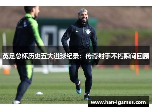 英足总杯历史五大进球纪录：传奇射手不朽瞬间回顾