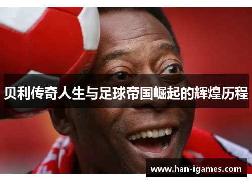 贝利传奇人生与足球帝国崛起的辉煌历程