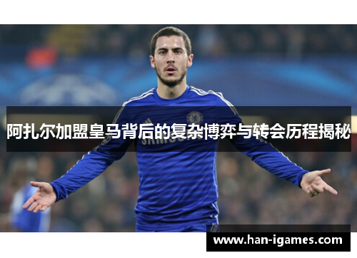 阿扎尔加盟皇马背后的复杂博弈与转会历程揭秘