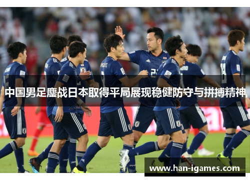 中国男足鏖战日本取得平局展现稳健防守与拼搏精神